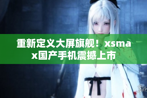 重新定义大屏旗舰！xsmax国产手机震撼上市