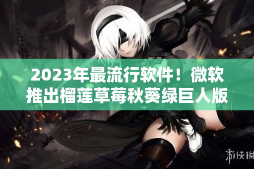 2023年最流行软件！微软推出榴莲草莓秋葵绿巨人版本