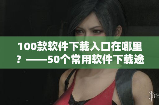 100款软件下载入口在哪里？——50个常用软件下载途径整理
