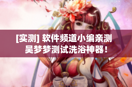 [实测] 软件频道小编亲测  吴梦梦测试洗浴神器！