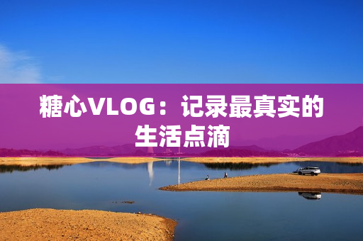 糖心VLOG：记录最真实的生活点滴