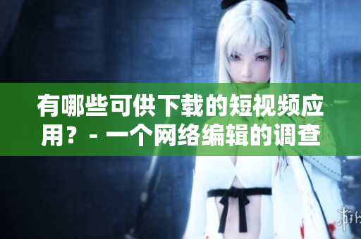 有哪些可供下载的短视频应用？- 一个网络编辑的调查报告