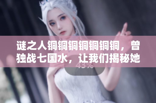 谜之人铜铜铜铜铜铜铜，曾独战七国水，让我们揭秘她的过往