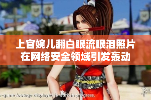 上官婉儿翻白眼流眼泪照片在网络安全领域引发轰动