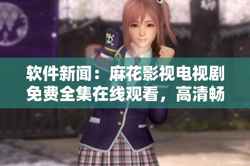 软件新闻：麻花影视电视剧免费全集在线观看，高清畅享无需下载！