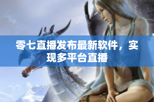 零七直播发布最新软件，实现多平台直播