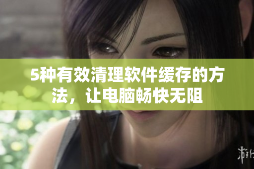 5种有效清理软件缓存的方法，让电脑畅快无阻