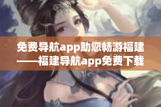 免费导航app助您畅游福建——福建导航app免费下载