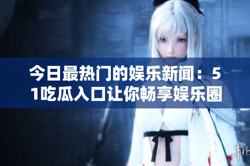 今日最热门的娱乐新闻：51吃瓜入口让你畅享娱乐圈！