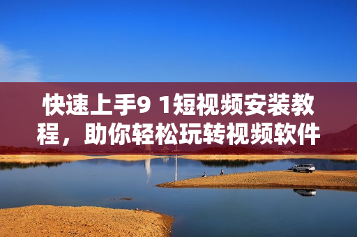 快速上手9 1短视频安装教程，助你轻松玩转视频软件