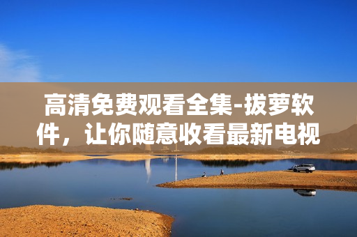 高清免费观看全集-拔萝软件，让你随意收看最新电视剧