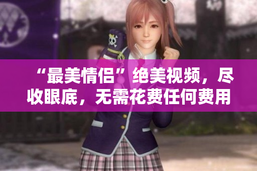 “最美情侣”绝美视频，尽收眼底，无需花费任何费用！