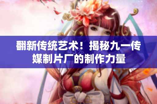 翻新传统艺术！揭秘九一传媒制片厂的制作力量