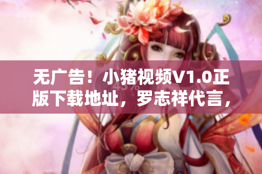 无广告！小猪视频V1.0正版下载地址，罗志祥代言，清晰流畅随心看