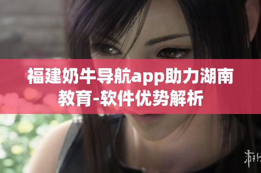 福建奶牛导航app助力湖南教育-软件优势解析