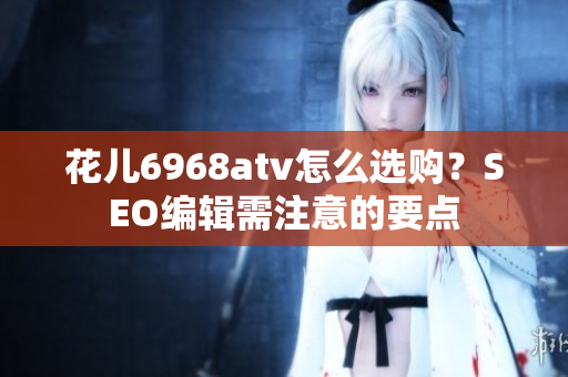 花儿6968atv怎么选购？SEO编辑需注意的要点