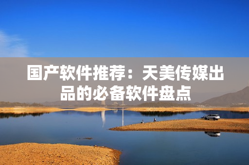国产软件推荐：天美传媒出品的必备软件盘点