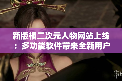新版桶二次元人物网站上线：多功能软件带来全新用户体验