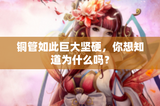 铜管如此巨大坚硬，你想知道为什么吗？