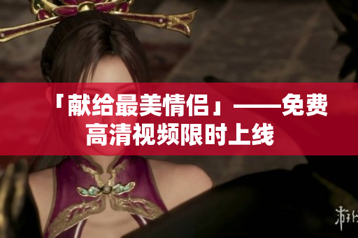 「献给最美情侣」——免费高清视频限时上线