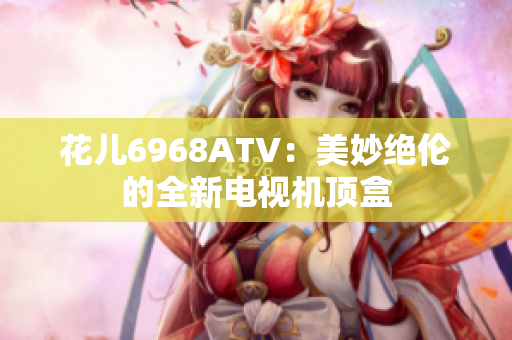 花儿6968ATV：美妙绝伦的全新电视机顶盒