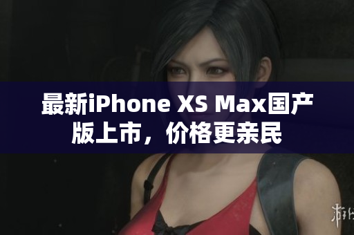 最新iPhone XS Max国产版上市，价格更亲民