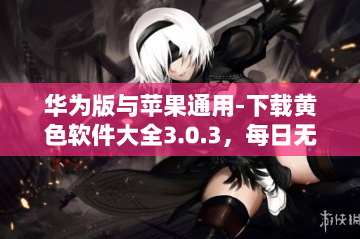 华为版与苹果通用-下载黄色软件大全3.0.3，每日无限次免费