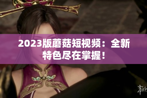 2023版蘑菇短视频：全新特色尽在掌握！