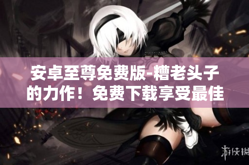 安卓至尊免费版-糟老头子的力作！免费下载享受最佳体验