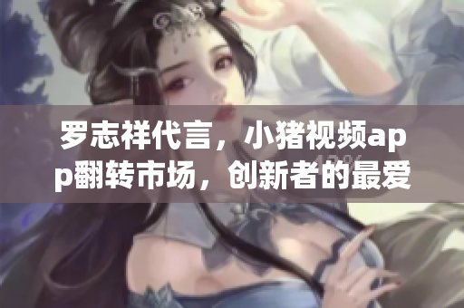 罗志祥代言，小猪视频app翻转市场，创新者的最爱！