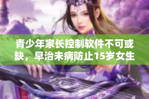 青少年家长控制软件不可或缺，早治未病防止15岁女生沉迷网络不当行为
