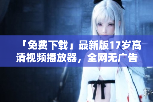 「免费下载」最新版17岁高清视频播放器，全网无广告体验！