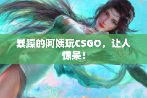 暴躁的阿姨玩CSGO，让人惊呆！