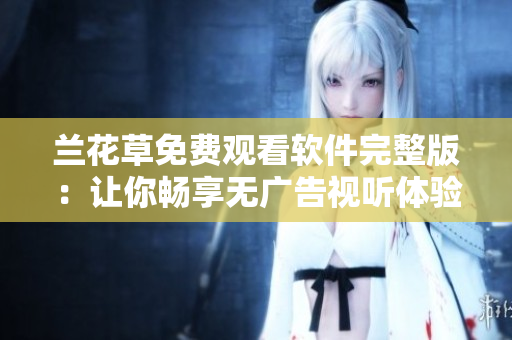 兰花草免费观看软件完整版：让你畅享无广告视听体验！
