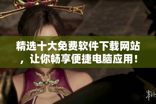 精选十大免费软件下载网站，让你畅享便捷电脑应用！