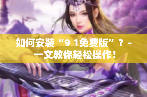 如何安装“9 1免费版”？- 一文教你轻松操作！