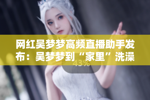 网红吴梦梦高频直播助手发布：吴梦梦到“家里”洗澡真相解析！