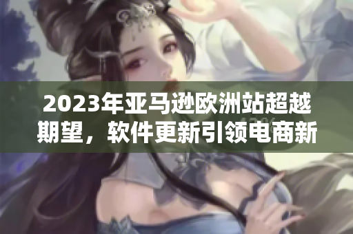 2023年亚马逊欧洲站超越期望，软件更新引领电商新潮流