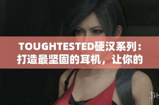 TOUGHTESTED硬汉系列：打造最坚固的耳机，让你的音乐世界更稳固