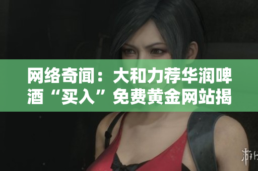 网络奇闻：大和力荐华润啤酒“买入”免费黄金网站揭秘