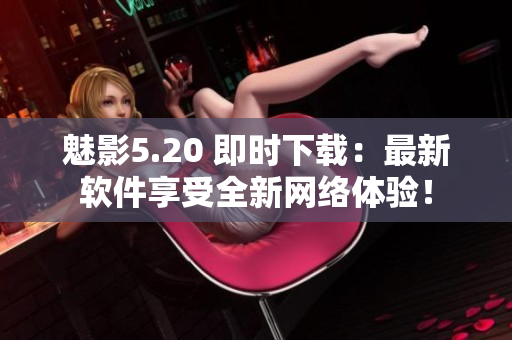 魅影5.20 即时下载：最新软件享受全新网络体验！