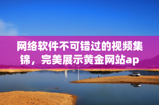 网络软件不可错过的视频集锦，完美展示黄金网站app。