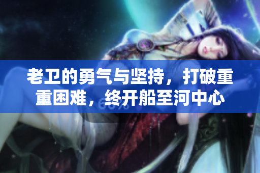 老卫的勇气与坚持，打破重重困难，终开船至河中心