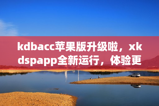 kdbacc苹果版升级啦，xkdspapp全新运行，体验更畅快