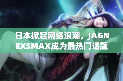 日本掀起网络浪潮，JAGNEXSMAX成为最热门话题