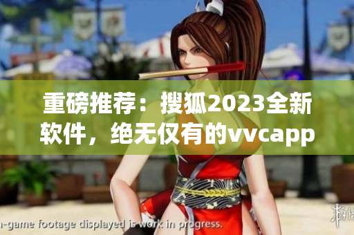 重磅推荐：搜狐2023全新软件，绝无仅有的vvcapp体验！