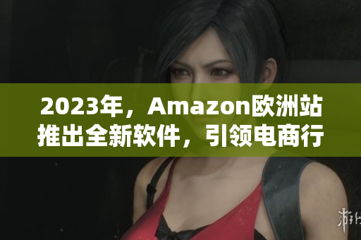 2023年，Amazon欧洲站推出全新软件，引领电商行业革新
