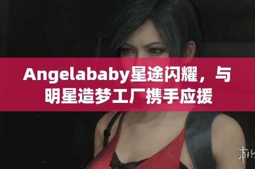 Angelababy星途闪耀，与明星造梦工厂携手应援