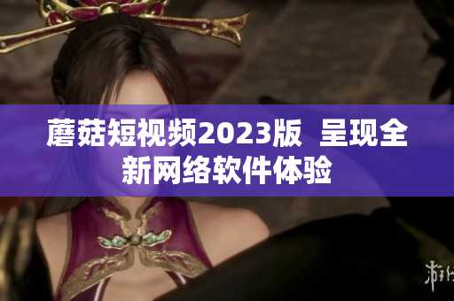 蘑菇短视频2023版  呈现全新网络软件体验