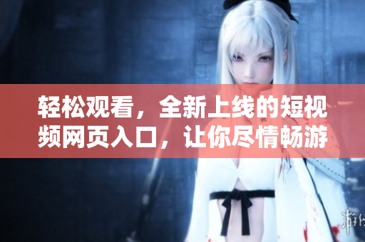 轻松观看，全新上线的短视频网页入口，让你尽情畅游网络世界